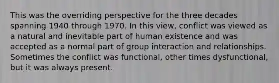 This was the overriding perspective for the three decades spanning 1940 through 1970. In this view, conflict was viewed as a natural and inevitable part of human existence and was accepted as a normal part of group interaction and relationships. Sometimes the conflict was functional, other times dysfunctional, but it was always present.