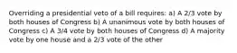 Overriding a presidential veto of a bill requires: a) A 2/3 vote by both houses of Congress b) A unanimous vote by both houses of Congress c) A 3/4 vote by both houses of Congress d) A majority vote by one house and a 2/3 vote of the other