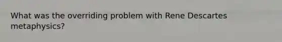 What was the overriding problem with Rene Descartes metaphysics?