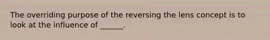 The overriding purpose of the reversing the lens concept is to look at the influence of ______.