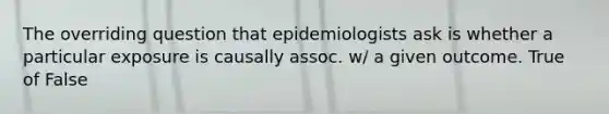 The overriding question that epidemiologists ask is whether a particular exposure is causally assoc. w/ a given outcome. True of False