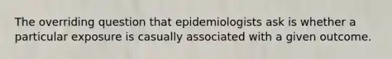 The overriding question that epidemiologists ask is whether a particular exposure is casually associated with a given outcome.