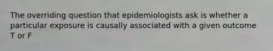 The overriding question that epidemiologists ask is whether a particular exposure is causally associated with a given outcome T or F