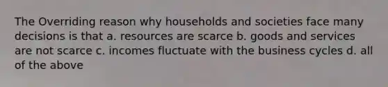 The Overriding reason why households and societies face many decisions is that a. resources are scarce b. goods and services are not scarce c. incomes fluctuate with the business cycles d. all of the above