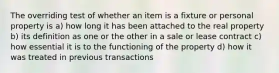 The overriding test of whether an item is a fixture or personal property is a) how long it has been attached to the real property b) its definition as one or the other in a sale or lease contract c) how essential it is to the functioning of the property d) how it was treated in previous transactions