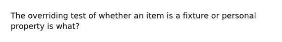 The overriding test of whether an item is a fixture or personal property is what?