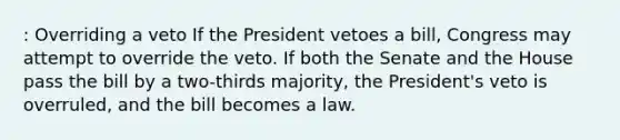 : Overriding a veto If the President vetoes a bill, Congress may attempt to override the veto. If both the Senate and the House pass the bill by a two-thirds majority, the President's veto is overruled, and the bill becomes a law.