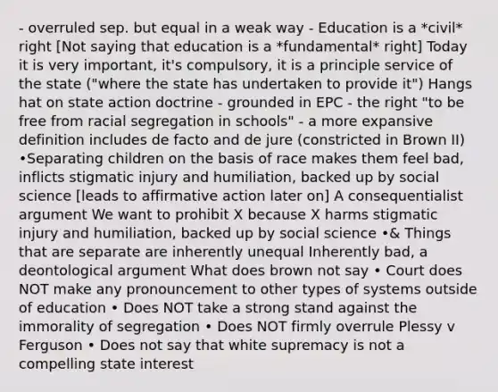 - overruled sep. but equal in a weak way - Education is a *civil* right [Not saying that education is a *fundamental* right] Today it is very important, it's compulsory, it is a principle service of the state ("where the state has undertaken to provide it") Hangs hat on state action doctrine - grounded in EPC - the right "to be free from racial segregation in schools" - a more expansive definition includes de facto and de jure (constricted in Brown II) •Separating children on the basis of race makes them feel bad, inflicts stigmatic injury and humiliation, backed up by social science [leads to affirmative action later on] A consequentialist argument We want to prohibit X because X harms stigmatic injury and humiliation, backed up by social science •& Things that are separate are inherently unequal Inherently bad, a deontological argument What does brown not say • Court does NOT make any pronouncement to other types of systems outside of education • Does NOT take a strong stand against the immorality of segregation • Does NOT firmly overrule Plessy v Ferguson • Does not say that white supremacy is not a compelling state interest