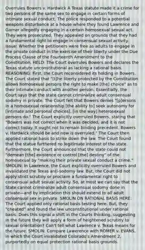 Overrules Bowers v. Hardwick A Texas statute made it a crime for two persons of the same sex to engage in certain forms of intimate sexual conduct. The police responded to a potential weapons disturbance at a house where they found Lawrence and Garner allegedly engaging in a certain homosexual sexual act. They were prosecuted. They appealed on grounds that they had a fundamental right to engage in consensual sexual activity. Issue: Whether the petitioners were free as adults to engage in the private conduct in the exercise of their liberty under the Due Process Clause of the Fourteenth Amendment to the Constitution. HELD: The Court overrules Bowers and declares the Texas statute unconstitutional as lacking a rational basis. REASONING: First, the Court reconsidered its holding in Bowers. The Court stated that "[t]he liberty protected by the Constitution allows homosexual persons the right to make [the] choice" as to their intimate conduct with another person. Essentially, the Court says that the state cannot criminalize adult consensual sodomy in private. The Court felt that Bowers denies "[p]ersons in a homosexual relationship [the ability to] seek autonomy for [intimate and personal choices], [in the way] heterosexual persons do." The Court explicitly overruled Bowers, stating that "Bowers was not correct when it was decided, and it is not correct today. It ought not to remain binding precedent. Bowers v. Hardwick should be and now is overruled." The Court then applied rational basis to strike down the law. The Court found that the statue furthered no legitimate interest of the state. Furthermore, the Court announced that the state could not "demean [the] existence or control [the] destiny" of the homosexual by "making their private sexual conduct a crime." SMOLIN: In Lawrence, the Court explicitly overruled Bowers and invalidated the Texas anti-sodomy law. But, the Court did not apply strict scrutiny or proclaim a fundamental right to consensual adult sexual activity. So, at most we can say that the State cannot criminalize adult consensual sodomy done in private—and by implication this should extend to all adult consensual sex in private. SMOLIN ON RATIONAL BASIS HERE: The Court applied only rational basis testing here. But, they "cheated" and found the law unconstitutional under rational basis. Does this signal a shift in the Courts thinking, suggesting in the future they will apply a form of heightened scrutiny to sexual orientation? Can't tell what Lawrence v. Texas means for the future. SMOLIN: Compare Lawerence with ROMER v. EVANS, in which the Court invalidated Colorado's Amendment 2, purportedly on equal protection rational basis grounds.