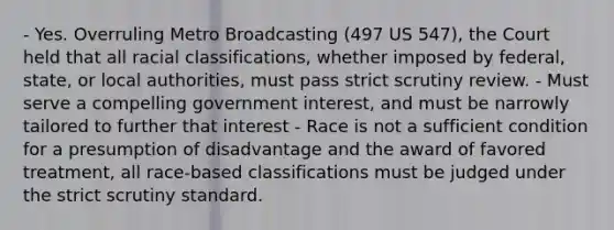 - Yes. Overruling Metro Broadcasting (497 US 547), the Court held that all racial classifications, whether imposed by federal, state, or local authorities, must pass strict scrutiny review. - Must serve a compelling government interest, and must be narrowly tailored to further that interest - Race is not a sufficient condition for a presumption of disadvantage and the award of favored treatment, all race-based classifications must be judged under the strict scrutiny standard.