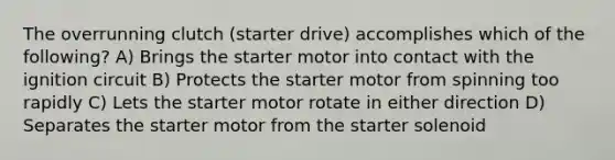 The overrunning clutch (starter drive) accomplishes which of the following? A) Brings the starter motor into contact with the ignition circuit B) Protects the starter motor from spinning too rapidly C) Lets the starter motor rotate in either direction D) Separates the starter motor from the starter solenoid