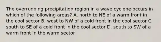 The overrunning precipitation region in a wave cyclone occurs in which of the following areas? A. north to NE of a warm front in the cool sector B. west to NW of a cold front in the cool sector C. south to SE of a cold front in the cool sector D. south to SW of a warm front in the warm sector