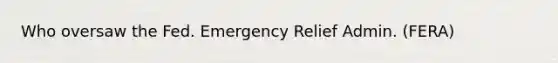 Who oversaw the Fed. Emergency Relief Admin. (FERA)