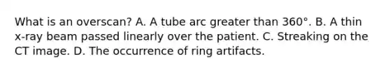 What is an overscan? A. A tube arc greater than 360°. B. A thin x-ray beam passed linearly over the patient. C. Streaking on the CT image. D. The occurrence of ring artifacts.