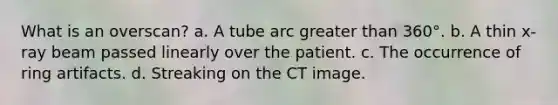 What is an overscan? a. A tube arc greater than 360°. b. A thin x-ray beam passed linearly over the patient. c. The occurrence of ring artifacts. d. Streaking on the CT image.