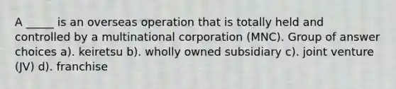 A _____ is an overseas operation that is totally held and controlled by a multinational corporation (MNC). Group of answer choices a). keiretsu b). wholly owned subsidiary c). joint venture (JV) d). franchise