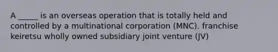 A _____ is an overseas operation that is totally held and controlled by a multinational corporation (MNC). franchise keiretsu wholly owned subsidiary joint venture (JV)