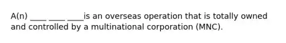 A(n) ____ ____ ____is an overseas operation that is totally owned and controlled by a multinational corporation (MNC).