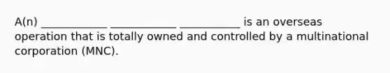 A(n) ____________ ____________ ___________ is an overseas operation that is totally owned and controlled by a multinational corporation (MNC).