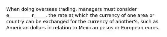 When doing overseas trading, managers must consider e_________ r_____, the rate at which the currency of one area or country can be exchanged for the currency of another's, such as American dollars in relation to Mexican pesos or European euros.