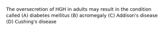 The oversecretion of HGH in adults may result in the condition called (A) diabetes mellitus (B) acromegaly (C) Addison's disease (D) Cushing's disease