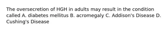 The oversecretion of HGH in adults may result in the condition called A. diabetes mellitus B. acromegaly C. Addison's Disease D. Cushing's Disease