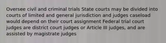 Oversee civil and criminal trials State courts may be divided into courts of limited and general jurisdiction and judges caseload would depend on their court assignment Federal trial court judges are district court judges or Article III judges, and are assisted by magistrate judges