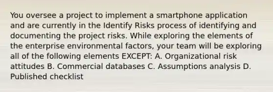 You oversee a project to implement a smartphone application and are currently in the Identify Risks process of identifying and documenting the project risks. While exploring the elements of the enterprise environmental factors, your team will be exploring all of the following elements EXCEPT: A. Organizational risk attitudes B. Commercial databases C. Assumptions analysis D. Published checklist