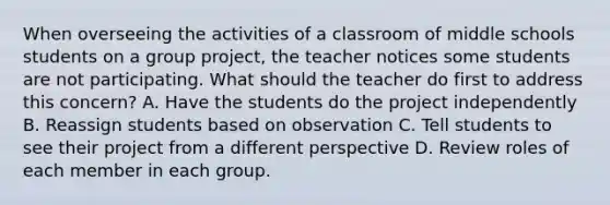 When overseeing the activities of a classroom of middle schools students on a group project, the teacher notices some students are not participating. What should the teacher do first to address this concern? A. Have the students do the project independently B. Reassign students based on observation C. Tell students to see their project from a different perspective D. Review roles of each member in each group.