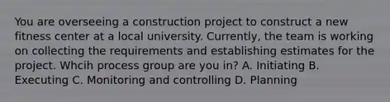 You are overseeing a construction project to construct a new fitness center at a local university. Currently, the team is working on collecting the requirements and establishing estimates for the project. Whcih process group are you in? A. Initiating B. Executing C. Monitoring and controlling D. Planning