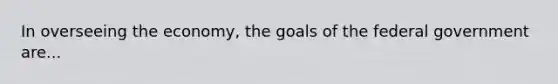 In overseeing the economy, the goals of the federal government are...