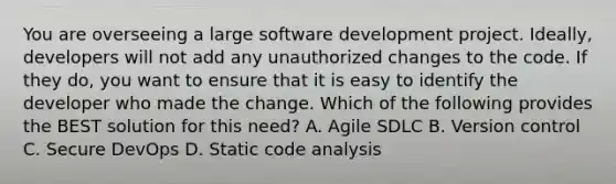 You are overseeing a large software development project. Ideally, developers will not add any unauthorized changes to the code. If they do, you want to ensure that it is easy to identify the developer who made the change. Which of the following provides the BEST solution for this need? A. Agile SDLC B. Version control C. Secure DevOps D. Static code analysis