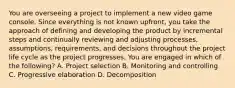 You are overseeing a project to implement a new video game console. Since everything is not known upfront, you take the approach of defining and developing the product by incremental steps and continually reviewing and adjusting processes, assumptions, requirements, and decisions throughout the project life cycle as the project progresses. You are engaged in which of the following? A. Project selection B. Monitoring and controlling C. Progressive elaboration D. Decomposition