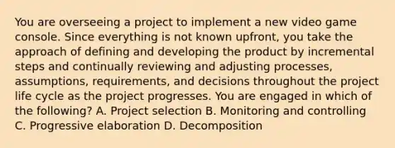 You are overseeing a project to implement a new video game console. Since everything is not known upfront, you take the approach of defining and developing the product by incremental steps and continually reviewing and adjusting processes, assumptions, requirements, and decisions throughout the project life cycle as the project progresses. You are engaged in which of the following? A. Project selection B. Monitoring and controlling C. Progressive elaboration D. Decomposition