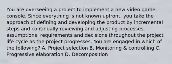 You are overseeing a project to implement a new video game console. Since everything is not known upfront, you take the approach of defining and developing the product by incremental steps and continually reviewing and adjusting processes, assumptions, requirements and decisions throughout the project life cycle as the project progresses. You are engaged in which of the following? A. Project selection B. Monitoring & controlling C. Progressive elaboration D. Decomposition