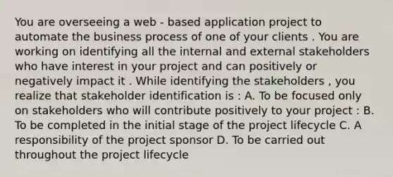 You are overseeing a web - based application project to automate the business process of one of your clients . You are working on identifying all the internal and external stakeholders who have interest in your project and can positively or negatively impact it . While identifying the stakeholders , you realize that stakeholder identification is : A. To be focused only on stakeholders who will contribute positively to your project : B. To be completed in the initial stage of the project lifecycle C. A responsibility of the project sponsor D. To be carried out throughout the project lifecycle