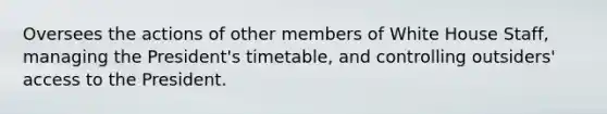 Oversees the actions of other members of White House Staff, managing the President's timetable, and controlling outsiders' access to the President.