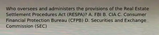 Who oversees and administers the provisions of the Real Estate Settlement Procedures Act (RESPA)? A. FBI B. CIA C. Consumer Financial Protection Bureau (CFPB) D. Securities and Exchange Commission (SEC)