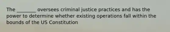 The ________ oversees criminal justice practices and has the power to determine whether existing operations fall within the bounds of the US Constitution