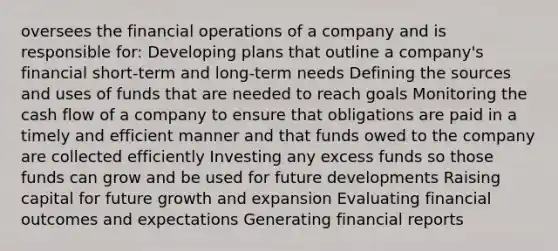 oversees the financial operations of a company and is responsible for: Developing plans that outline a company's financial short-term and long-term needs Defining the sources and uses of funds that are needed to reach goals Monitoring the cash flow of a company to ensure that obligations are paid in a timely and efficient manner and that funds owed to the company are collected efficiently Investing any excess funds so those funds can grow and be used for future developments Raising capital for future growth and expansion Evaluating financial outcomes and expectations Generating financial reports