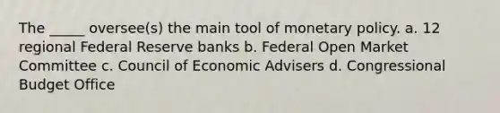 The _____ oversee(s) the main tool of monetary policy. a. 12 regional Federal Reserve banks b. Federal Open Market Committee c. Council of Economic Advisers d. Congressional Budget Office