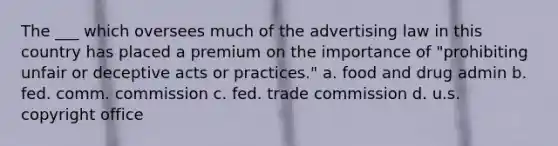 The ___ which oversees much of the advertising law in this country has placed a premium on the importance of "prohibiting unfair or deceptive acts or practices." a. food and drug admin b. fed. comm. commission c. fed. trade commission d. u.s. copyright office