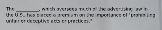 The __________, which oversees much of the advertising law in the U.S., has placed a premium on the importance of "prohibiting unfair or deceptive acts or practices."