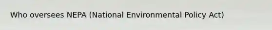 Who oversees NEPA (National Environmental Policy Act)