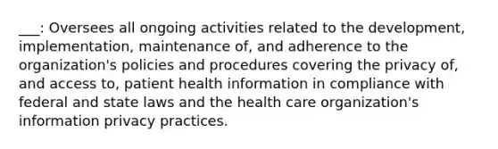 ___: Oversees all ongoing activities related to the development, implementation, maintenance of, and adherence to the organization's policies and procedures covering the privacy of, and access to, patient health information in compliance with federal and state laws and the health care organization's information privacy practices.