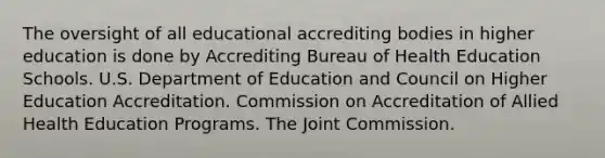 The oversight of all educational accrediting bodies in higher education is done by Accrediting Bureau of Health Education Schools. U.S. Department of Education and Council on Higher Education Accreditation. Commission on Accreditation of Allied Health Education Programs. The Joint Commission.