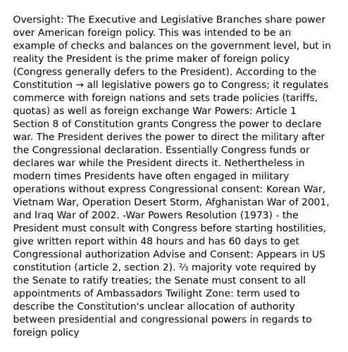 Oversight: The Executive and Legislative Branches share power over American foreign policy. This was intended to be an example of checks and balances on the government level, but in reality the President is the prime maker of foreign policy (Congress generally defers to the President). According to the Constitution → all legislative powers go to Congress; it regulates commerce with foreign nations and sets trade policies (tariffs, quotas) as well as foreign exchange War Powers: Article 1 Section 8 of Constitution grants Congress the power to declare war. The President derives the power to direct the military after the Congressional declaration. Essentially Congress funds or declares war while the President directs it. Nethertheless in modern times Presidents have often engaged in military operations without express Congressional consent: Korean War, Vietnam War, Operation Desert Storm, Afghanistan War of 2001, and Iraq War of 2002. -War Powers Resolution (1973) - the President must consult with Congress before starting hostilities, give written report within 48 hours and has 60 days to get Congressional authorization Advise and Consent: Appears in US constitution (article 2, section 2). ⅔ majority vote required by the Senate to ratify treaties; the Senate must consent to all appointments of Ambassadors Twilight Zone: term used to describe the Constitution's unclear allocation of authority between presidential and congressional powers in regards to foreign policy