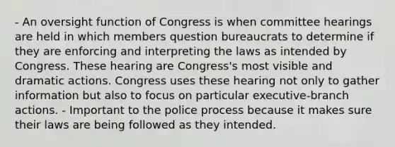 - An oversight function of Congress is when committee hearings are held in which members question bureaucrats to determine if they are enforcing and interpreting the laws as intended by Congress. These hearing are Congress's most visible and dramatic actions. Congress uses these hearing not only to gather information but also to focus on particular executive-branch actions. - Important to the police process because it makes sure their laws are being followed as they intended.