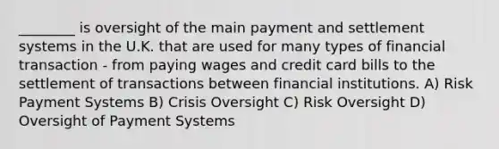 ________ is oversight of the main payment and settlement systems in the U.K. that are used for many types of financial transaction - from paying wages and credit card bills to the settlement of transactions between financial institutions. A) Risk Payment Systems B) Crisis Oversight C) Risk Oversight D) Oversight of Payment Systems