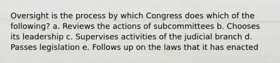 Oversight is the process by which Congress does which of the following? a. Reviews the actions of subcommittees b. Chooses its leadership c. Supervises activities of the judicial branch d. Passes legislation e. Follows up on the laws that it has enacted